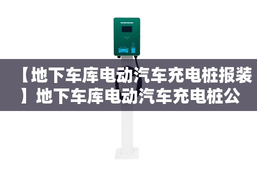 【地下车库电动汽车充电桩报装】地下车库电动汽车充电桩公司,地下车库电动汽车充电桩需要多少钱一台