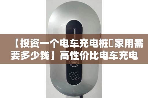 【投资一个电车充电桩​家用需要多少钱】高性价比电车充电桩家用品牌推荐