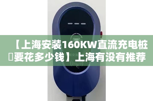 【上海安装160KW直流充电桩​要花多少钱】上海有没有推荐的160KW直流充电桩